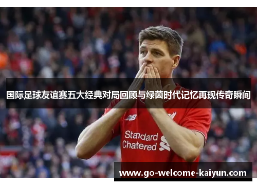 国际足球友谊赛五大经典对局回顾与绿茵时代记忆再现传奇瞬间 国际足球友谊赛五大经典对局回顾与绿茵时代记忆再现传奇瞬间
