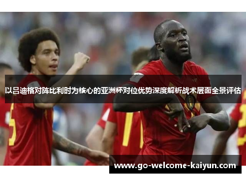 以吕迪格对阵比利时为核心的亚洲杯对位优势深度解析战术层面全景评估 以吕迪格对阵比利时为核心的亚洲杯对位优势深度解析战术层面全景评估