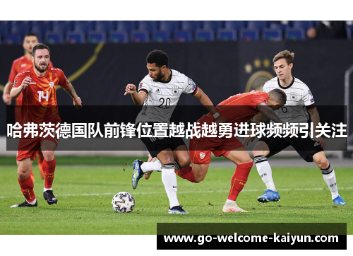 哈弗茨德国队前锋位置越战越勇进球频频引关注 哈弗茨德国队前锋位置越战越勇进球频频引关注