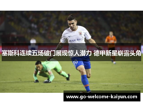 塞斯科连续五场破门展现惊人潜力 德甲新星崭露头角 塞斯科连续五场破门展现惊人潜力 德甲新星崭露头角