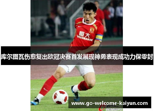 库尔图瓦伤愈复出欧冠决赛首发展现神勇表现成功力保零封 库尔图瓦伤愈复出欧冠决赛首发展现神勇表现成功力保零封