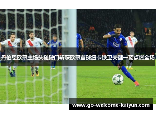 丹伯恩欧冠主场头槌破门斩获欧冠首球纽卡铁卫关键一顶点燃全场